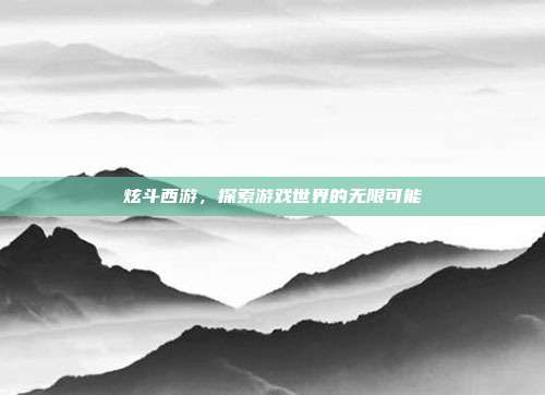 炫斗西游,探索游戏世界的无限可能