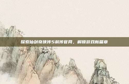 探索仙剑奇侠传5前传官网,解锁游戏新篇章