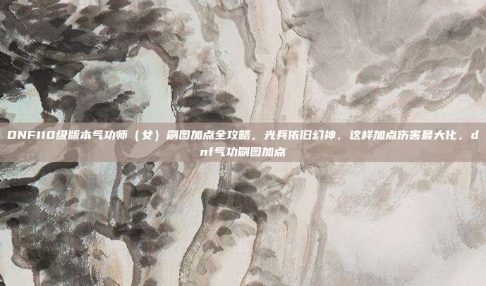 DNF110级版本气功师（女）刷图加点全攻略，光兵依旧幻神，这样加点伤害最大化，dnf气功刷图加点