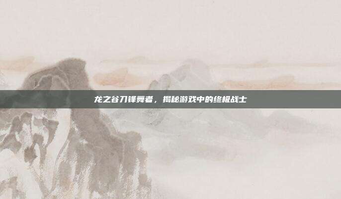 龙之谷刀锋舞者,揭秘游戏中的终极战士