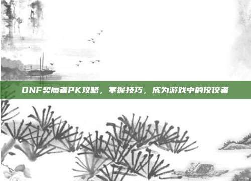 DNF契魔者PK攻略,掌握技巧,成为游戏中的佼佼者