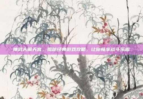 神武大闹天宫,揭秘经典游戏攻略,让你畅享战斗乐趣
