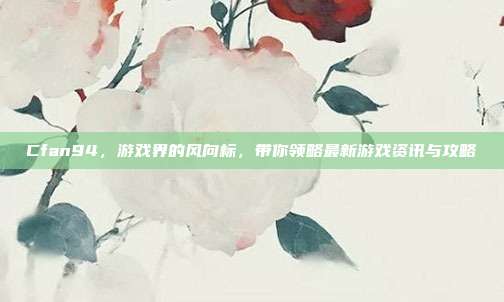 Cfan94,游戏界的风向标,带你领略最新游戏资讯与攻略
