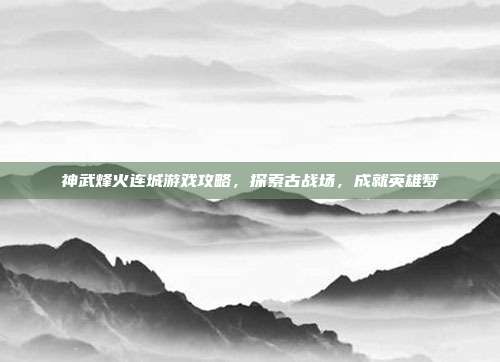 神武烽火连城游戏攻略，探索古战场，成就英雄梦