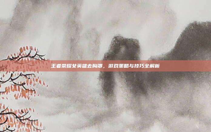王者荣耀女英雄去胸罩,游戏策略与技巧全解析