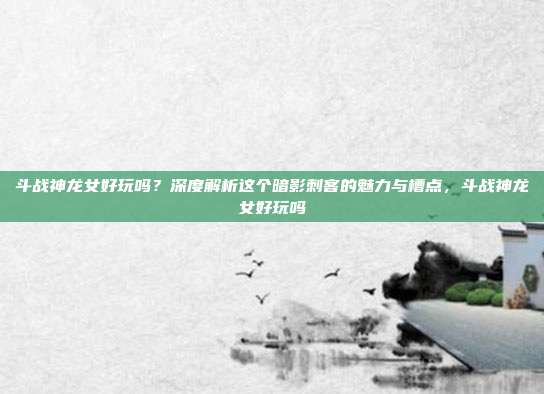斗战神龙女好玩吗？深度解析这个暗影刺客的魅力与槽点，斗战神龙女好玩吗