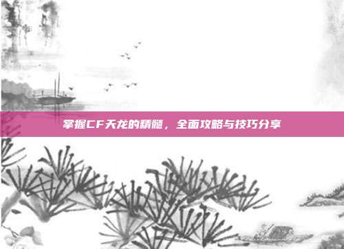 掌握CF天龙的精髓,全面攻略与技巧分享