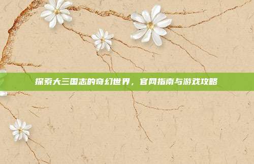 探索大三国志的奇幻世界,官网指南与游戏攻略
