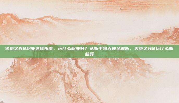火炬之光2职业选择指南，玩什么职业好？从新手到大神全解析，火炬之光2玩什么职业好