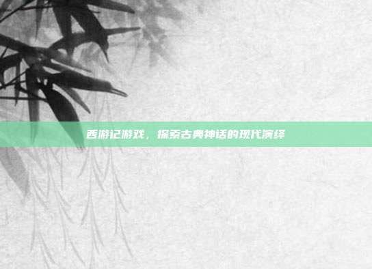 西游记游戏,探索古典神话的现代演绎