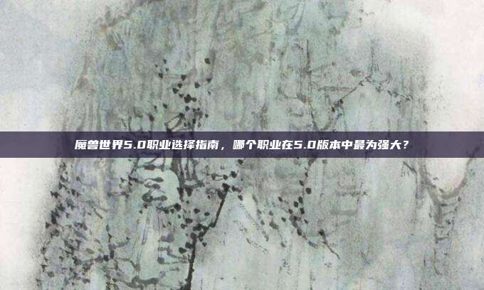 魔兽世界5.0职业选择指南,哪个职业在5.0版本中最为强大?