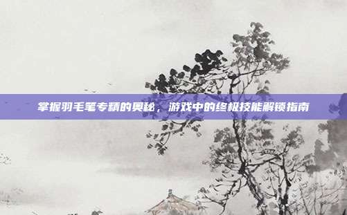 掌握羽毛笔专精的奥秘,游戏中的终极技能解锁指南