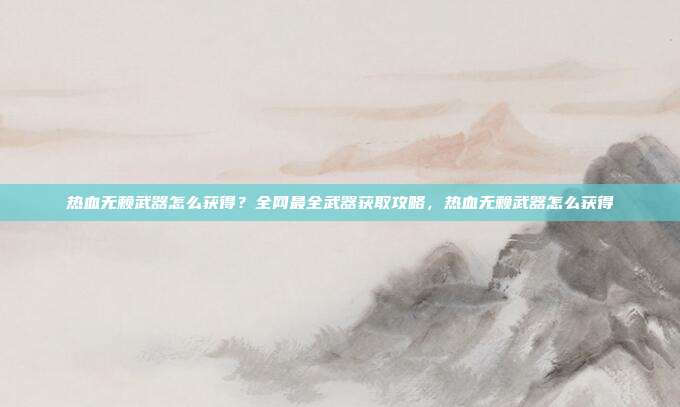 热血无赖武器怎么获得？全网最全武器获取攻略，热血无赖武器怎么获得