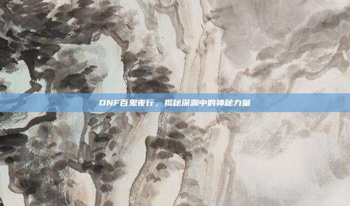 DNF百鬼夜行,揭秘深渊中的神秘力量