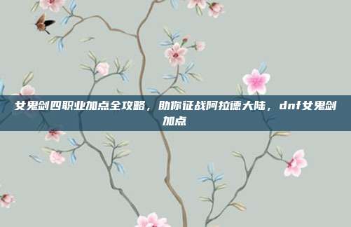女鬼剑四职业加点全攻略，助你征战阿拉德大陆，dnf女鬼剑加点
