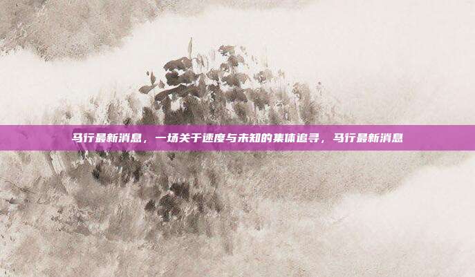 马行最新消息,一场关于速度与未知的集体追寻,马行最新消息