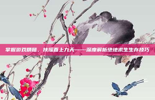掌握游戏精髓,扶摇直上九天——深度解析绝地求生生存技巧