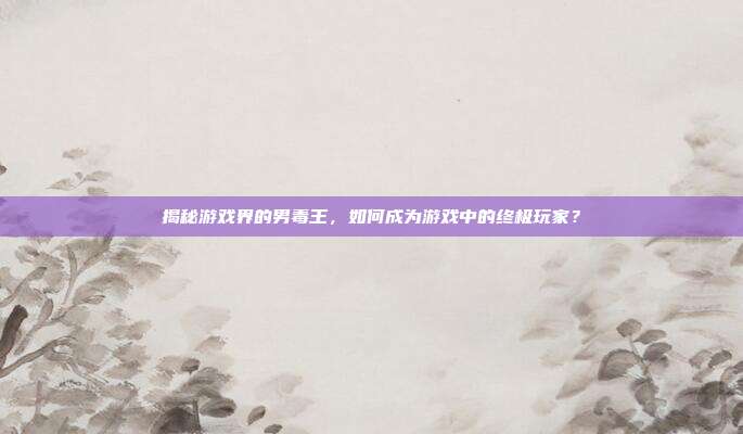 揭秘游戏界的男毒王,如何成为游戏中的终极玩家?