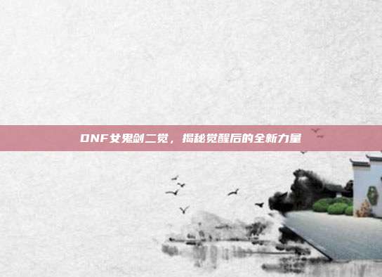 DNF女鬼剑二觉,揭秘觉醒后的全新力量
