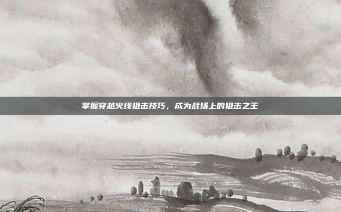 掌握穿越火线狙击技巧,成为战场上的狙击之王