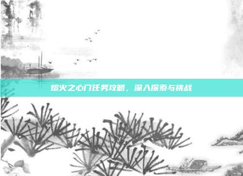 熔火之心门任务攻略,深入探索与挑战