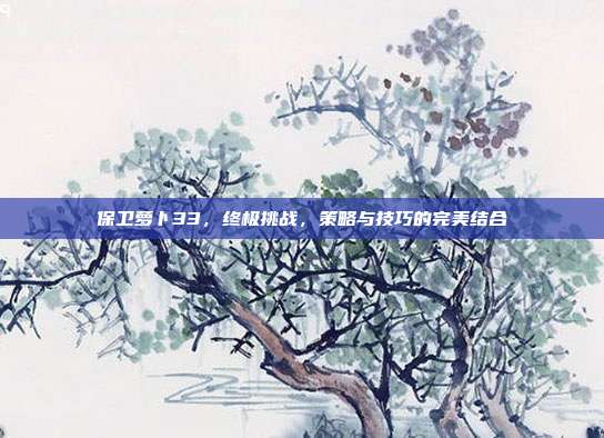 保卫萝卜33,终极挑战,策略与技巧的完美结合