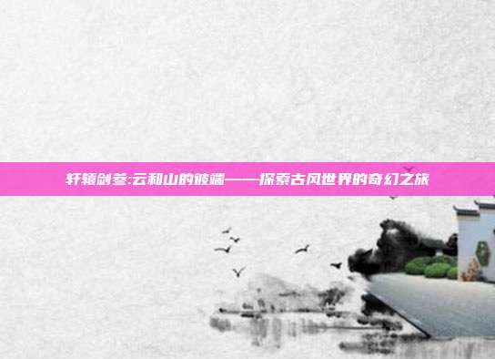 轩辕剑叁:云和山的彼端——探索古风世界的奇幻之旅