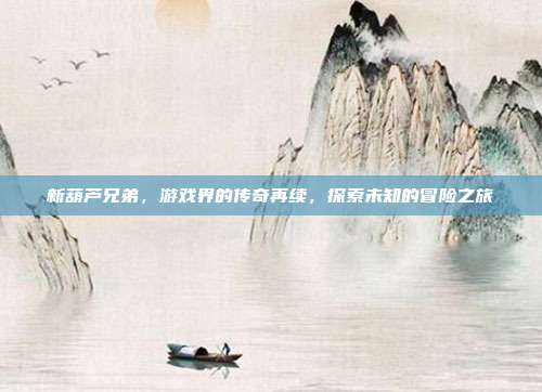 新葫芦兄弟,游戏界的传奇再续,探索未知的冒险之旅