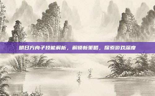 明日方舟孑技能解析，解锁新策略，探索游戏深度