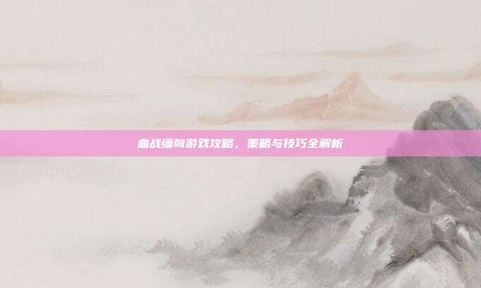 血战缅甸游戏攻略，策略与技巧全解析