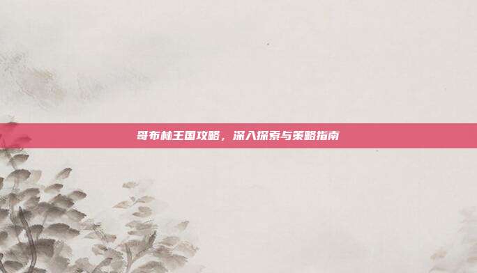 哥布林王国攻略,深入探索与策略指南