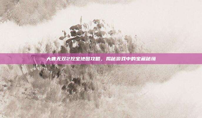大唐无双2挖宝地图攻略，揭秘游戏中的宝藏秘境