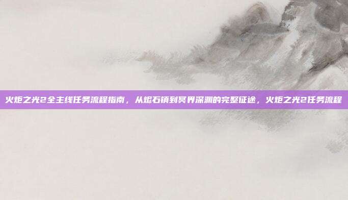 火炬之光2全主线任务流程指南，从烬石镇到冥界深渊的完整征途，火炬之光2任务流程
