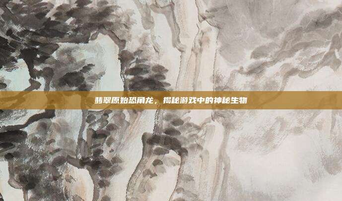 翡翠原始恐角龙,揭秘游戏中的神秘生物