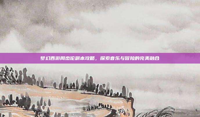 梦幻西游周杰伦副本攻略,探索音乐与冒险的完美融合