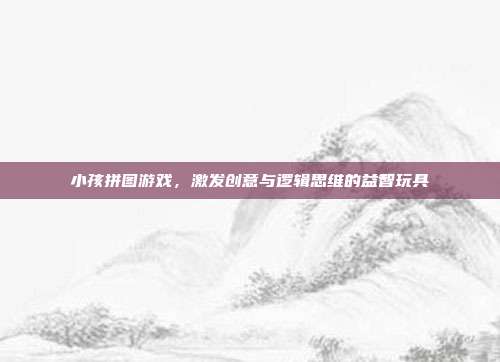 小孩拼图游戏,激发创意与逻辑思维的益智玩具