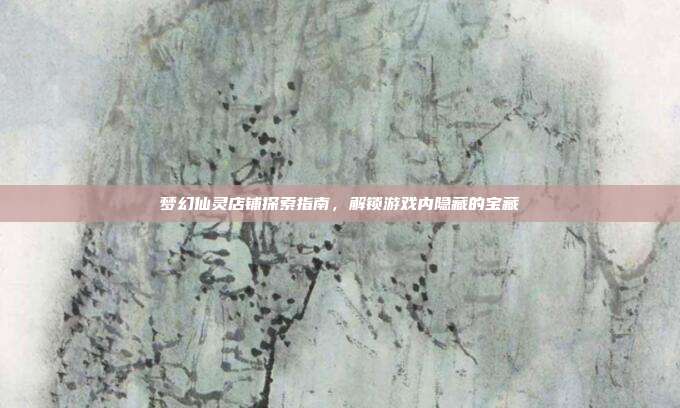 梦幻仙灵店铺探索指南，解锁游戏内隐藏的宝藏
