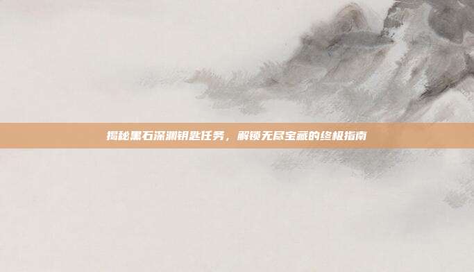 揭秘黑石深渊钥匙任务,解锁无尽宝藏的终极指南