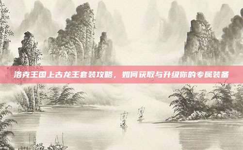 洛克王国上古龙王套装攻略,如何获取与升级你的专属装备