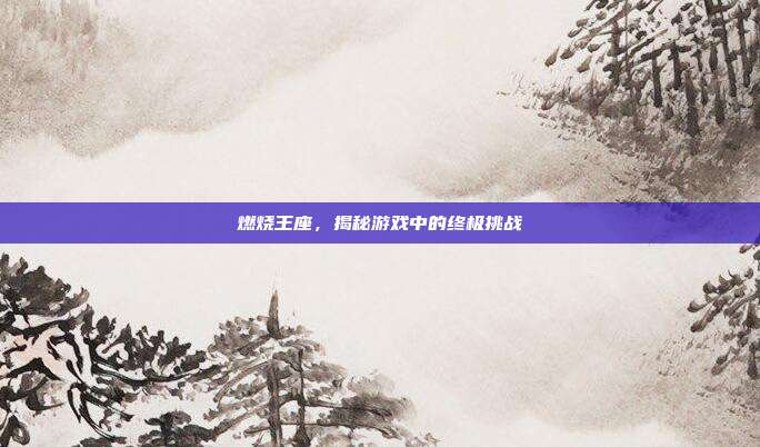 燃烧王座,揭秘游戏中的终极挑战