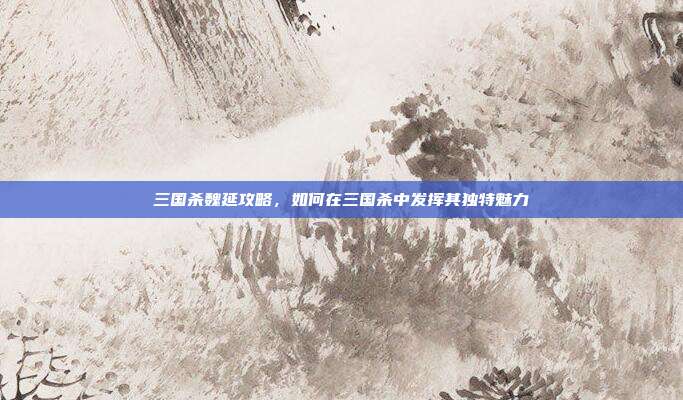 三国杀魏延攻略,如何在三国杀中发挥其独特魅力