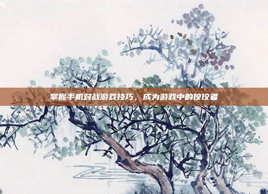 掌握手机对战游戏技巧，成为游戏中的佼佼者