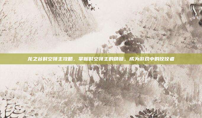龙之谷时空领主攻略,掌握时空领主的精髓,成为游戏中的佼佼者