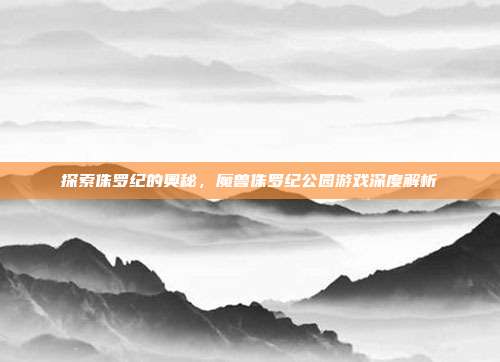 探索侏罗纪的奥秘,魔兽侏罗纪公园游戏深度解析