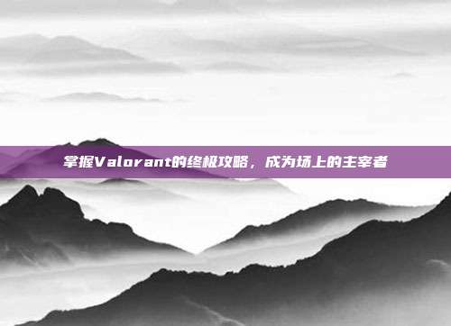 掌握Valorant的终极攻略,成为场上的主宰者