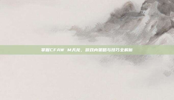 掌握CFAW M天龙,游戏内策略与技巧全解析