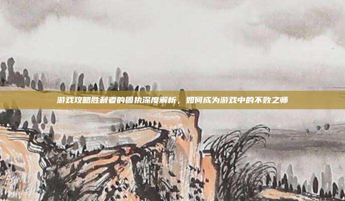 游戏攻略胜利者的固执深度解析，如何成为游戏中的不败之师