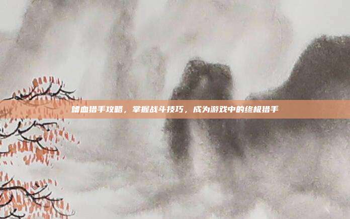 嗜血猎手攻略,掌握战斗技巧,成为游戏中的终极猎手