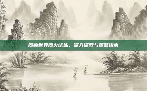 魔兽世界魔火试炼，深入探索与策略指南
