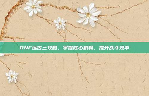 DNF远古三攻略,掌握核心机制,提升战斗效率